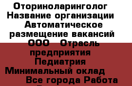 Оториноларинголог › Название организации ­ Автоматическое размещение вакансий, ООО › Отрасль предприятия ­ Педиатрия › Минимальный оклад ­ 50 000 - Все города Работа » Вакансии   . Мурманская обл.,Видяево нп